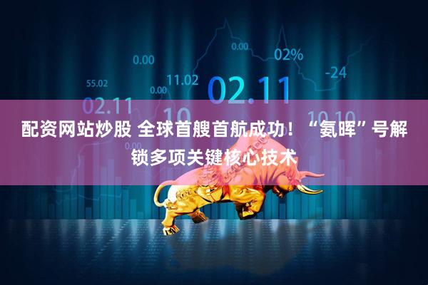 配资网站炒股 全球首艘首航成功！“氨晖”号解锁多项关键核心技术