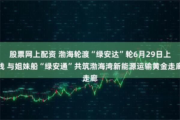 股票网上配资 渤海轮渡“绿安达”轮6月29日上线 与姐妹船“绿安通”共筑渤海湾新能源运输黄金走廊