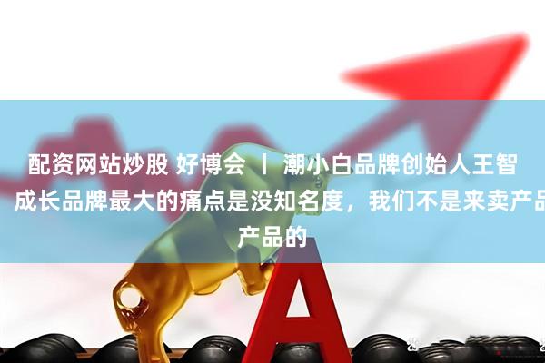 配资网站炒股 好博会 丨 潮小白品牌创始人王智福：成长品牌最大的痛点是没知名度，我们不是来卖产品的