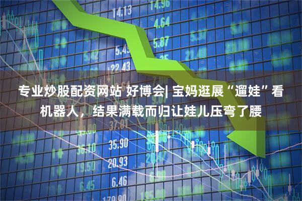 专业炒股配资网站 好博会| 宝妈逛展“遛娃”看机器人，结果满载而归让娃儿压弯了腰