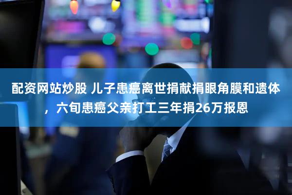 配资网站炒股 儿子患癌离世捐献捐眼角膜和遗体，六旬患癌父亲打工三年捐26万报恩