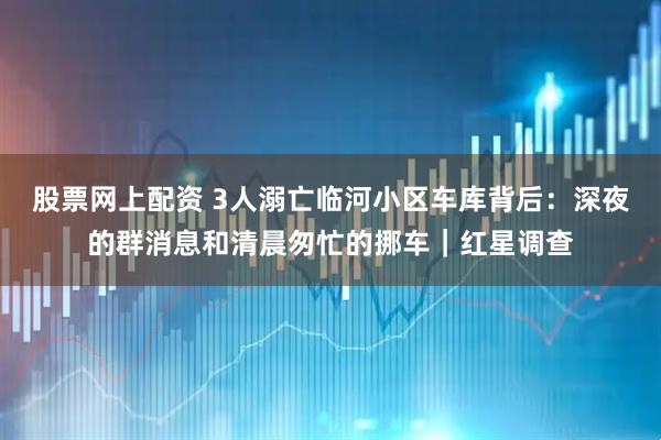 股票网上配资 3人溺亡临河小区车库背后：深夜的群消息和清晨匆忙的挪车｜红星调查