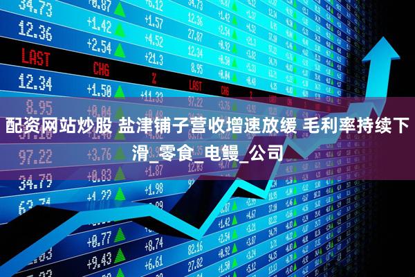 配资网站炒股 盐津铺子营收增速放缓 毛利率持续下滑_零食_电鳗_公司