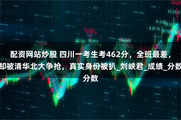 配资网站炒股 四川一考生考462分，全班最差，却被清华北大争抢，真实身份被扒_刘峡君_成绩_分数