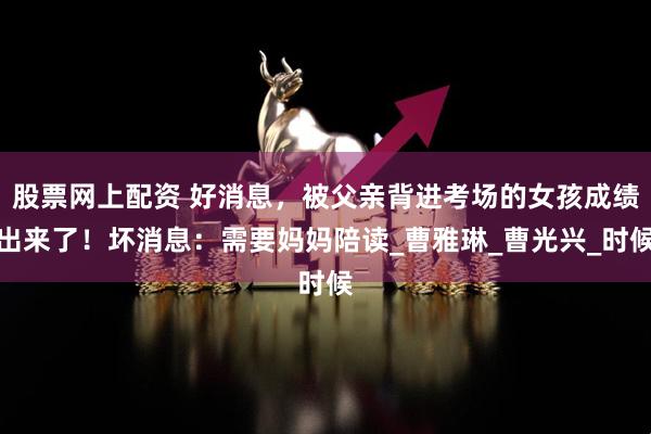 股票网上配资 好消息，被父亲背进考场的女孩成绩出来了！坏消息：需要妈妈陪读_曹雅琳_曹光兴_时候