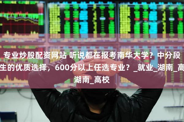 专业炒股配资网站 听说都在报考南华大学？中分段考生的优质选择，600分以上任选专业？_就业_湖南_高校