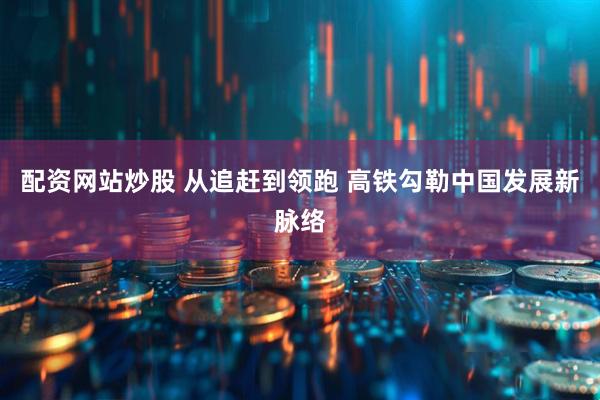 配资网站炒股 从追赶到领跑 高铁勾勒中国发展新脉络