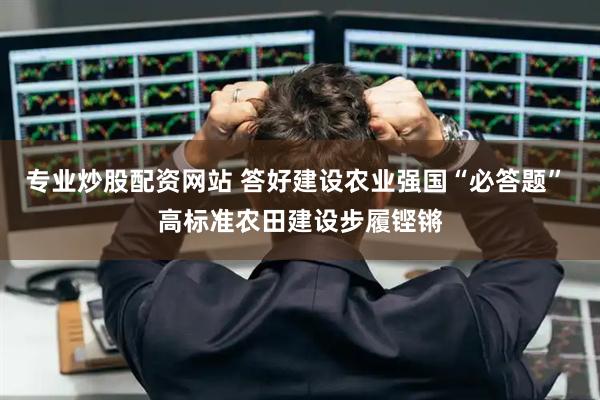 专业炒股配资网站 答好建设农业强国“必答题” 高标准农田建设步履铿锵