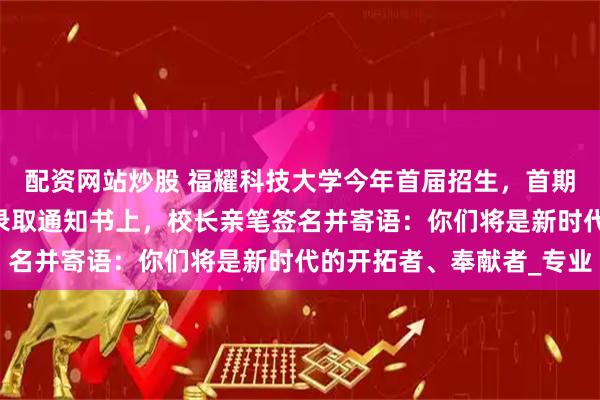配资网站炒股 福耀科技大学今年首届招生，首期本科50人集结完毕！录取通知书上，校长亲笔签名并寄语：你们将是新时代的开拓者、奉献者_专业