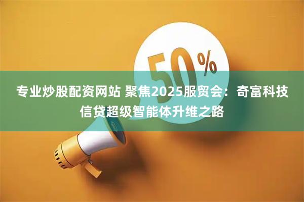专业炒股配资网站 聚焦2025服贸会：奇富科技信贷超级智能体升维之路