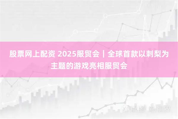 股票网上配资 2025服贸会｜全球首款以刺梨为主题的游戏亮相服贸会