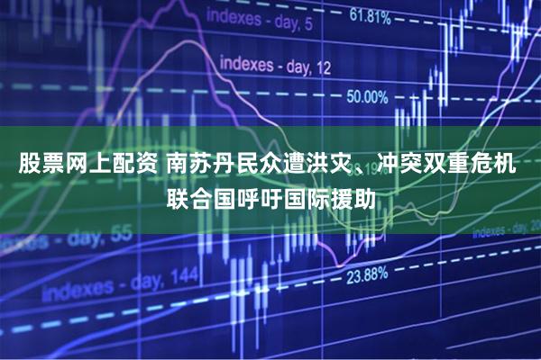 股票网上配资 南苏丹民众遭洪灾、冲突双重危机 联合国呼吁国际援助