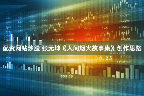 配资网站炒股 张元坤《人间烟火故事集》创作思路