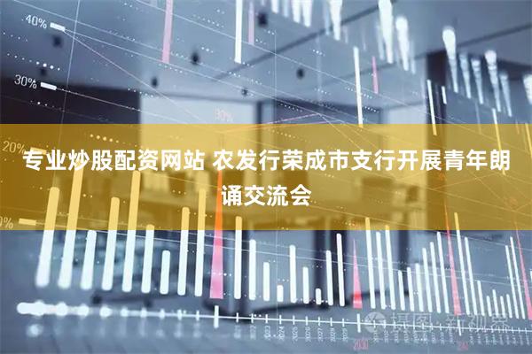 专业炒股配资网站 农发行荣成市支行开展青年朗诵交流会