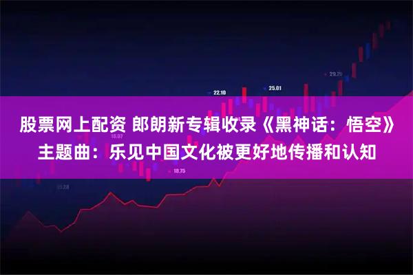 股票网上配资 郎朗新专辑收录《黑神话：悟空》主题曲：乐见中国文化被更好地传播和认知