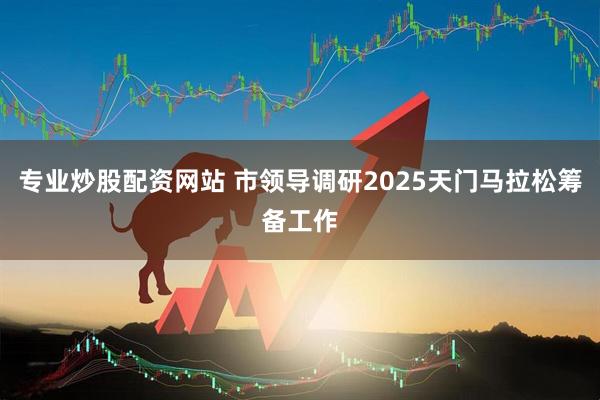 专业炒股配资网站 市领导调研2025天门马拉松筹备工作
