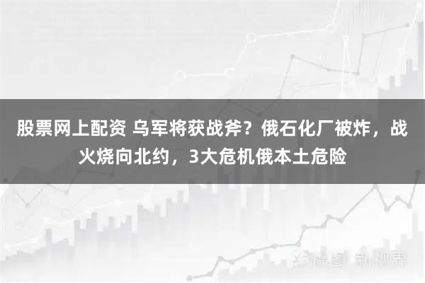 股票网上配资 乌军将获战斧？俄石化厂被炸，战火烧向北约，3大危机俄本土危险