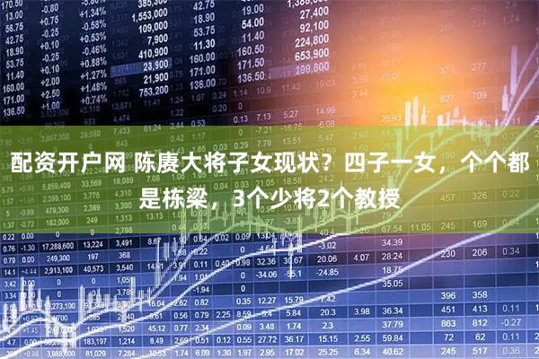 配资开户网 陈赓大将子女现状？四子一女，个个都是栋梁，3个少将2个教授