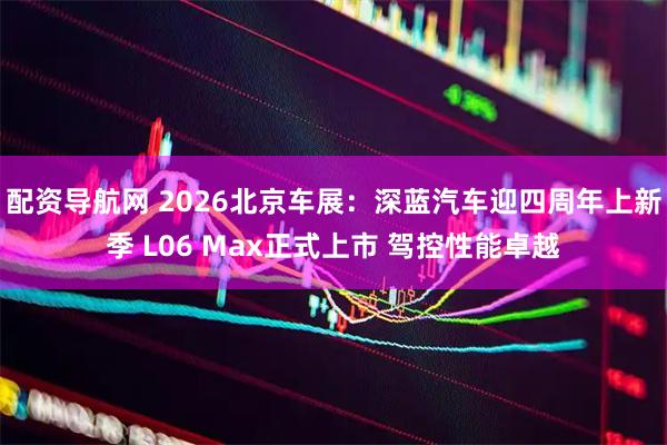 配资导航网 2026北京车展：深蓝汽车迎四周年上新季 L06 Max正式上市 驾控性能卓越