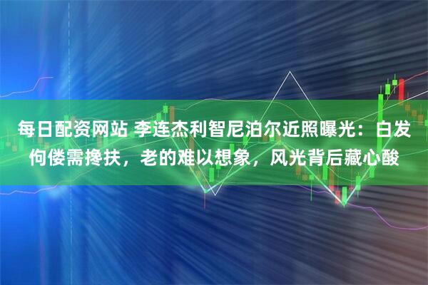 每日配资网站 李连杰利智尼泊尔近照曝光：白发佝偻需搀扶，老的难以想象，风光背后藏心酸