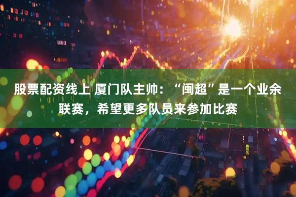 股票配资线上 厦门队主帅：“闽超”是一个业余联赛，希望更多队员来参加比赛