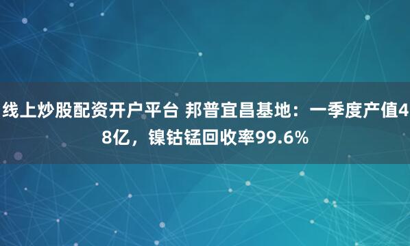 线上炒股配资开户平台 邦普宜昌基地：一季度产值48亿，镍钴锰回收率99.6%